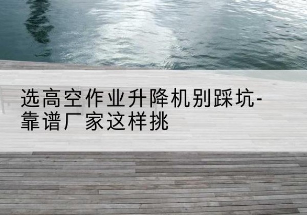 延边剪叉式升降机厂家-选高空作业升降机别踩坑-靠谱厂家这样挑