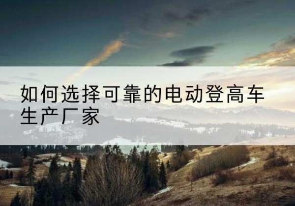 延边电动登高车厂家-如何选择可靠的电动登高车生产厂家
