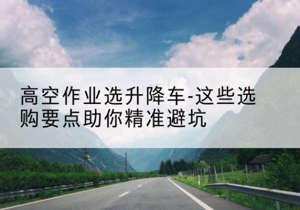 延边升降车厂家-高空作业选升降车-这些选购要点助你*避坑
