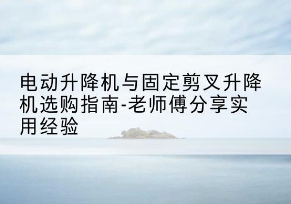 延边电动升降机怎么选-电动升降机与固定剪叉升降机选购指南-老师傅分享实用经验