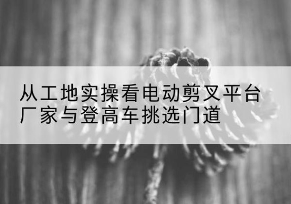 延边电动剪叉升降平台厂家-从工地实操看电动剪叉平台厂家与登高车挑选门道
