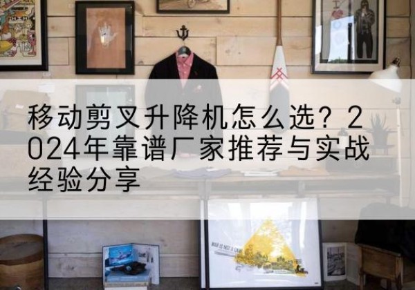 延边升降平台厂家推荐-移动剪叉升降机怎么选？2024年靠谱厂家推荐与实战经验分享
